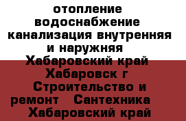 отопление, водоснабжение, канализация внутренняя и наружняя - Хабаровский край, Хабаровск г. Строительство и ремонт » Сантехника   . Хабаровский край